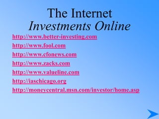 The Internet
Investments Online
http://www.better-investing.com
http://www.fool.com
http://www.cfonews.com
http://www.zacks.com
http://www.valueline.com
http://iaschicago.org
http://moneycentral.msn.com/investor/home.asp
 