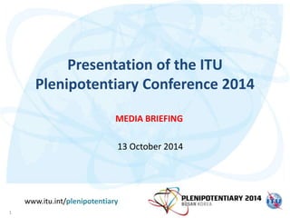 Presentation of the ITU 
Plenipotentiary Conference 2014 
MEDIA BRIEFING 
13 October 2014 
www.itu.int/plenipotentiary 
1 
 
