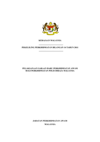 KERAJAAN MALAYSIA


PEKELILING PERKHIDMATAN BILANGAN 14 TAHUN 2011




PELAKSANAAN SARAAN BARU PERKHIDMATAN AWAM
   BAGI PERKHIDMATAN POLIS DIRAJA MALAYSIA




        JABATAN PERKHIDMATAN AWAM
                  MALAYSIA
 