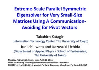 Extreme‐Scale Parallel Symmetric 
Eigensolver for Very Small‐Size 
Matrices Using A Communication‐
Avoiding for Pivot Vectors 
Takahiro Katagiri 
(Information Technology Center, The University of Tokyo)
Jun'ichi Iwata and Kazuyuki Uchida 
(Department of Applied Physics  School of Engineering, 
The University of Tokyo)
Thursday, February 20, Room: Salon A, 10:35‐10:55 
MS34 Auto‐tuning Technologies for Extreme‐Scale Solvers ‐ Part I of III
SIAM PP14, Feb.18‐21, 2014, Marriott Portland Downtown Waterfront, Portland, OR., USA   
 