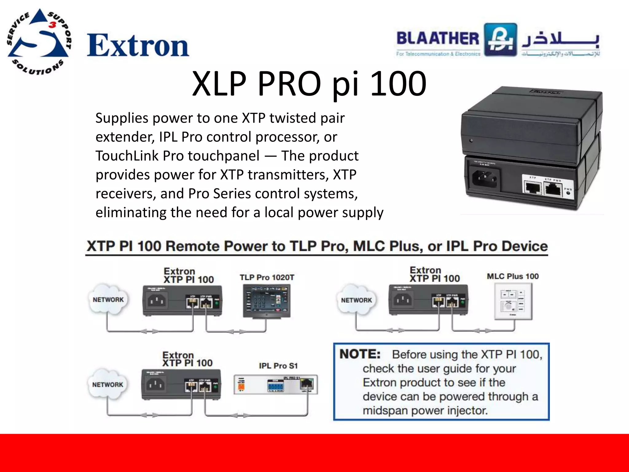 XLP PRO pi 100
Supplies power to one XTP twisted pair
extender, IPL Pro control processor, or
TouchLink Pro touchpanel — The product
provides power for XTP transmitters, XTP
receivers, and Pro Series control systems,
eliminating the need for a local power supply
 
