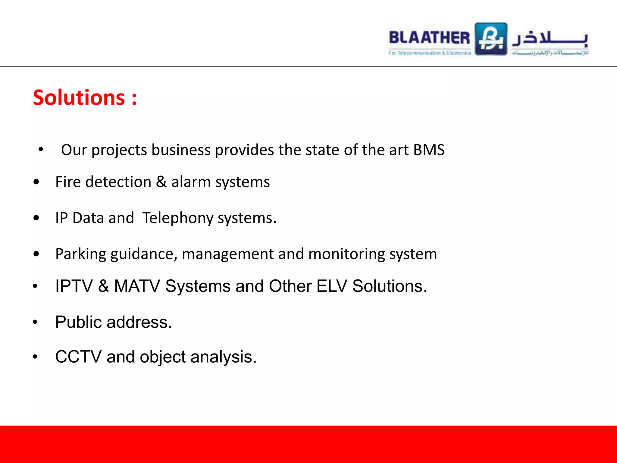 • Our projects business provides the state of the art BMS
Solutions :
• Fire detection & alarm systems
• IP Data and Telephony systems.
• Parking guidance, management and monitoring system
• IPTV & MATV Systems and Other ELV Solutions.
• Public address.
• CCTV and object analysis.
 