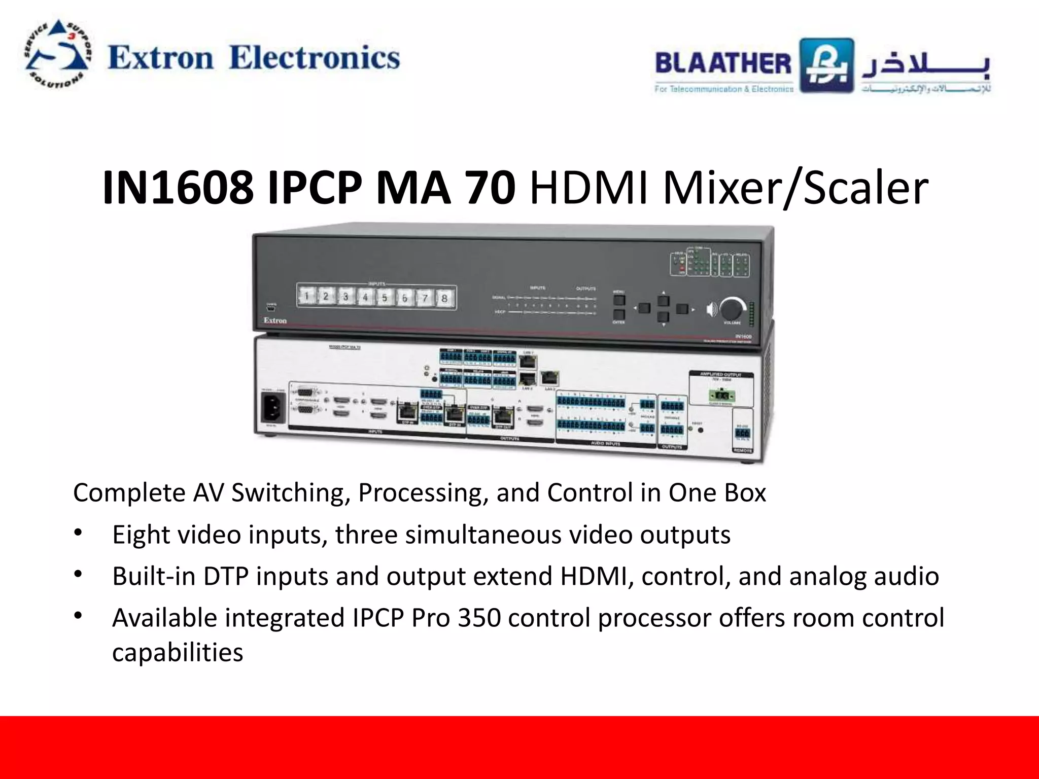IN1608 IPCP MA 70 HDMI Mixer/Scaler
Complete AV Switching, Processing, and Control in One Box
• Eight video inputs, three simultaneous video outputs
• Built-in DTP inputs and output extend HDMI, control, and analog audio
• Available integrated IPCP Pro 350 control processor offers room control
capabilities
 