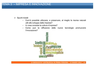 TEMA 3 – IMPRESA E INNOVAZIONE
     	
  




            Ø Spunti iniziali
                     - Com’è possibile utilizzare, e preservare, al meglio le risorse naturali
                          utili allo sviluppo delle imprese?
                     - In cosa consiste la cultura d’impresa?
                     - Come può la diffusione delle nuove tecnologie promuovere
                          l’innovazione?




                               LA	
  BASILICATA?	
  COSTRUISCILA	
  IN	
  PRIMA	
  PERSONA	
  –	
  14	
  MARZO	
  2012	
   13	
  
     	
  
 