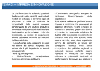 TEMA 3 – IMPRESA E INNOVAZIONE
     	
  


     La crisi finanziaria ha sollevato questioni                  - L’andamento demografico europeo, in
     fondamentali sulla capacità degli attuali                    particolare     l'invecchiamento     della
     modelli di sviluppo; ci troviamo oggi ad                     popolazione.
     affrontare la sfida di rilanciare la                         Tutte queste debolezze possono essere
     competitività delle regioni europee                          rimosse, a condizione che siano varati gli
     caratterizzate da una struttura produttiva                   opportuni strumenti. Poiché i margini di
     incentrata sulle produzioni manifatturiere                   manovra si ampliano grazie alla ripresa
     tradizionali e servizi a basso contenuto                     economica, è necessario anticipare la
     tecnologico. A queste si aggiungono                          duplice sfida tecnologica e sociale che si
     alcune debolezze croniche del mercato                        presenta: tale sfida non soltanto deve
     del lavoro in Italia:                                        essere raccolta, essa deve soprattutto
     - L’insufficienza della creazione di posti                   servire da trampolino di lancio per
     nel settore dei servizi, malgrado tale                       conseguire     l'obiettivo  della   piena
     settore sia il più importante in termini                     occupazione. Le politiche regionali e
     occupazionali;                                               industriali devono pertanto essere
     - Forti squilibri regionali;                                 ripensate e rimodulate per meglio
     -      Un’insufficiente      partecipazione                  utilizzare le potenzialità territoriali di
     femminile al mercato del lavoro;                             trasformazione dei servizi, per sostenere


                             LA	
  BASILICATA?	
  COSTRUISCILA	
  IN	
  PRIMA	
  PERSONA	
  –	
  14	
  MARZO	
  2012	
   14	
  
     	
  
 