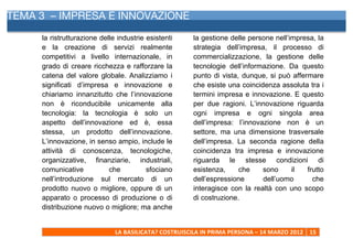TEMA 3 – IMPRESA E INNOVAZIONE
     	
  
     la ristrutturazione delle industrie esistenti                 la gestione delle persone nell’impresa, la
     e la creazione di servizi realmente                           strategia dell’impresa, il processo di
     competitivi a livello internazionale, in                      commercializzazione, la gestione delle
     grado di creare ricchezza e rafforzare la                     tecnologie dell’informazione. Da questo
     catena del valore globale. Analizziamo i                      punto di vista, dunque, si può affermare
     significati d’impresa e innovazione e                         che esiste una coincidenza assoluta tra i
     chiariamo innanzitutto che l’innovazione                      termini impresa e innovazione. E questo
     non è riconducibile unicamente alla                           per due ragioni. L’innovazione riguarda
     tecnologia: la tecnologia è solo un                           ogni impresa e ogni singola area
     aspetto dell’innovazione ed è, essa                           dell’impresa: l’innovazione non è un
     stessa, un prodotto dell’innovazione.                         settore, ma una dimensione trasversale
     L’innovazione, in senso ampio, include le                     dell’impresa. La seconda ragione della
     attività di conoscenza, tecnologiche,                         coincidenza tra impresa e innovazione
     organizzative, finanziarie, industriali,                      riguarda le stesse condizioni di
     comunicative           che          sfociano                  esistenza,     che    sono      il  frutto
     nell’introduzione sul mercato di un                           dell’espressione      dell’uomo       che
     prodotto nuovo o migliore, oppure di un                       interagisce con la realtà con uno scopo
     apparato o processo di produzione o di                        di costruzione.
     distribuzione nuovo o migliore; ma anche


                              LA	
  BASILICATA?	
  COSTRUISCILA	
  IN	
  PRIMA	
  PERSONA	
  –	
  14	
  MARZO	
  2012	
   15	
  
     	
  
 