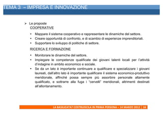 TEMA 3 – IMPRESA E INNOVAZIONE
     	
  


            Ø Le proposte
               COOPERATIVE
              •   Mappare il sistema cooperativo e rappresentare le dinamiche del settore.
              •   Creare opportunità di confronto, e di scambio di esperienze imprenditoriali.
              •   Supportare lo sviluppo di politiche di settore.
              RICERCA E FORMAZIONE
              •   Monitorare le dinamiche del settore.
              •   Impiegare le competenze qualificate dei giovani talenti locali per l’attività
                  d’indagine in ambito economico e sociale.
              •   Se da un lato è importante continuare a qualificare e specializzare i giovani
                  laureati, dall’altro lato è importante qualificare il sistema economico-produttivo
                  meridionale, affinché possa sempre più assorbire personale altamente
                  qualificato, e sottrarre alla fuga i “cervelli” meridionali, altrimenti destinati
                  all’allontanamento.




                               LA	
  BASILICATA?	
  COSTRUISCILA	
  IN	
  PRIMA	
  PERSONA	
  –	
  14	
  MARZO	
  2012	
   16	
  
     	
  
 
