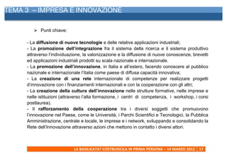 TEMA 3 – IMPRESA E INNOVAZIONE
     	
  


            Ø Punti chiave:

     - La diffusione di nuove tecnologie e delle relative applicazioni industriali;
     - La promozione dell’integrazione fra il sistema della ricerca e il sistema produttivo
     attraverso l’individuazione, la valorizzazione e la diffusione di nuove conoscenze, brevetti
     ed applicazioni industriali prodotti su scala nazionale e internazionale.
     - La promozione dell’innovazione, in Italia e all’estero, facendo conoscere al pubblico
     nazionale e internazionale l’Italia come paese di diffusa capacità innovativa;
     - La creazione di una rete internazionale di competenze per realizzare progetti
     d’innovazione con i finanziamenti internazionali e con la cooperazione con gli altri;
     - La creazione della cultura dell’innovazione nelle strutture formative, nelle imprese e
     nelle istituzioni (attraverso l’alta formazione, i centri di competenza, i workshop, i corsi
     postlaurea).
     - Il rafforzamento della cooperazione tra i diversi soggetti che promuovono
     l’innovazione nel Paese, come le Università, i Parchi Scientifici e Tecnologici, la Pubblica
     Amministrazione, centrale e locale, le imprese e i network, sviluppando e consolidando la
     Rete dell’Innovazione attraverso azioni che mettono in contatto i diversi attori.



                               LA	
  BASILICATA?	
  COSTRUISCILA	
  IN	
  PRIMA	
  PERSONA	
  –	
  14	
  MARZO	
  2012	
   17	
  
     	
  
 