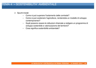 TEMA 4 – SOSTENIBILITA’ AMBIENTALE
     	
  


            Ø Spunti iniziali
                     - Come si può superare l’isolamento delle contrade?
                     - Come si può sostenere l’agricoltura, rendendola un modello di sviluppo
                          contemporaneo?
                     - Quali possono essere le istituzioni chiamate a redigere un programma di
                          sviluppo sostenibile e valorizzazione del territorio?
                     - Cosa significa sostenibilità ambientale?




                              LA	
  BASILICATA?	
  COSTRUISCILA	
  IN	
  PRIMA	
  PERSONA	
  –	
  14	
  MARZO	
  2012	
   18	
  
     	
  
 
