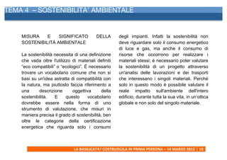 TEMA 4 – SOSTENIBILITA’ AMBIENTALE
      	
  



    MISURA    E    SIGNIFICATO                 DELLA            degli impianti. Infatti la sostenibilità non
    SOSTENIBILITÀ AMBIENTALE                                    deve riguardare solo il consumo energetico
                                                                di luce e gas, ma anche il consumo di
    La sostenibilità necessita di una definizione               risorse che occorrono per realizzare i
    che vada oltre l'utilizzo di materiali definiti             materiali stessi; è necessario poter valutare
    “eco compatibili” o “ecologici”. É necessario               la sostenibilità di un progetto attraverso
    trovare un vocabolario comune che non si                    un'analisi delle lavorazioni e dei trasporti
    basi su un'idea astratta di compatibilità con               che interessano i singoli materiali. Perché
    la natura, ma piuttosto faccia riferimento a                solo in questo modo è possibile valutare il
    una      descrizione      oggettiva      della              reale impatto sull'ambiente dell'intero
    sostenibilità.   E     questo     vocabolario               edificio, durante tutta la sua vita, in un’ottica
    dovrebbe essere nella forma di uno                          globale e non solo del singolo materiale.
    strumento di valutazione, che misuri in
    maniera precisa il grado di sostenibilità, ben
    oltre le categorie della certificazione
    energetica che riguarda solo i consumi



                               LA	
  BASILICATA?	
  COSTRUISCILA	
  IN	
  PRIMA	
  PERSONA	
  –	
  14	
  MARZO	
  2012	
   19	
  
      	
  
 
