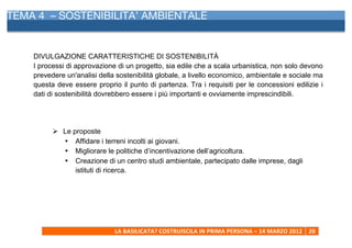 TEMA 4 – SOSTENIBILITA’ AMBIENTALE
      	
  



    DIVULGAZIONE CARATTERISTICHE DI SOSTENIBILITÀ
    I processi di approvazione di un progetto, sia edile che a scala urbanistica, non solo devono
    prevedere un'analisi della sostenibilità globale, a livello economico, ambientale e sociale ma
    questa deve essere proprio il punto di partenza. Tra i requisiti per le concessioni edilizie i
    dati di sostenibilità dovrebbero essere i più importanti e ovviamente imprescindibili.




             Ø Le proposte
                • Affidare i terreni incolti ai giovani.
                • Migliorare le politiche d’incentivazione dell’agricoltura.
                • Creazione di un centro studi ambientale, partecipato dalle imprese, dagli
                    istituti di ricerca.




                                LA	
  BASILICATA?	
  COSTRUISCILA	
  IN	
  PRIMA	
  PERSONA	
  –	
  14	
  MARZO	
  2012	
   20	
  
      	
  
 