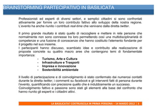  
BRAINSTORMING PARTECIPATIVO IN BASILICATA

     Professionisti ed esperti di diversi settori, e semplici cittadini si sono confrontati
     attivamente per fornire un loro contributo fattivo allo sviluppo della nostra regione.
     L’evento ha anche riunito i contributi real-time che venivano dalla diretta twitter.

     Il primo grande risultato è stato quello di raccogliere e mettere in rete persone che
     normalmente non sono connesse tra loro permettendo così una multidisciplinarietà di
     competenze e una fusione di conoscenze che hanno costituito l’elemento fondante per
     il progetto nel suo insieme.
     I partecipanti hanno discusso, scambiato idee e contribuito alla realizzazione di
     proposte concrete su quattro macro aree che contengono temi di fondamentale
     importanza:
                    - Turismo, Arte e Cultura
                    - Infrastrutture e Trasporti
                    - Impresa e innovazione
                    - Sostenibilità ambientale

     Il livello di partecipazione e di coinvolgimento è stato confermato dai numerosi contatti
     durante la diretta twitter, i commenti su facebook e gli interventi fatti di persona durante
     l’evento, quantificando con precisione quello che è indubbiamente un successo.
     Coinvolgimento fattivo e passione sono stati gli elementi alla base del confronto che
     hanno riunito gli esperti e i cittadini attivi.


                             LA	
  BASILICATA?	
  COSTRUISCILA	
  IN	
  PRIMA	
  PERSONA	
  –	
  14	
  MARZO	
  2012	
   3	
  
     	
  
 