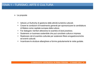TEMA 1 - TURISMO, ARTE E CULTURA
     	
  



            Ø Le proposte



               •   Istituire un’Authority di gestione delle attività turistiche culturali.
               •   Creare le condizioni d’investimento generali per sponsorizzare la candidatura
                   di Matera come capitale europea della cultura.
               •   Far dialogare i territori attraverso lo scambio di best practices.
               •   Sostenere un business sostenibile che può conciliare cultura e impresa.
               •   Realizzare reti di scambio culturale per sostenere filiere enogastronomiche
                   ed eventi culturali.
               •   Incentivare le strutture alberghiere a fornire gratuitamente le visite guidate.




                               LA	
  BASILICATA?	
  COSTRUISCILA	
  IN	
  PRIMA	
  PERSONA	
  –	
  14	
  MARZO	
  2012	
   8	
  
     	
  
 