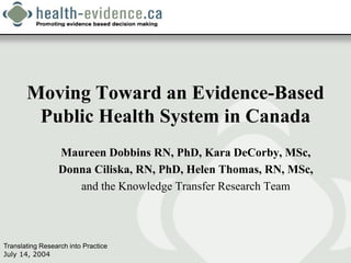 Moving Toward an Evidence-Based
        Public Health System in Canada
                 Maureen Dobbins RN, PhD, Kara DeCorby, MSc,
                 Donna Ciliska, RN, PhD, Helen Thomas, RN, MSc,
                    and the Knowledge Transfer Research Team



Translating Research into Practice
July 14, 2004
 