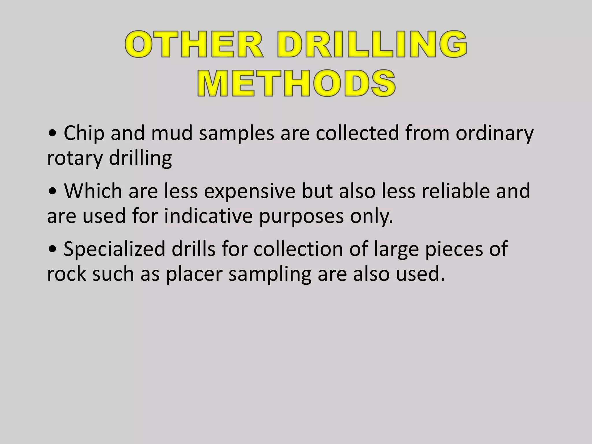 • Chip and mud samples are collected from ordinary
rotary drilling
• Which are less expensive but also less reliable and
are used for indicative purposes only.
• Specialized drills for collection of large pieces of
rock such as placer sampling are also used.
 