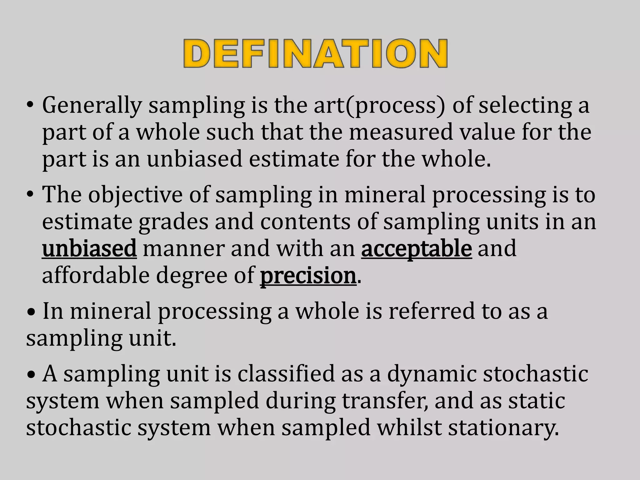 • Generally sampling is the art(process) of selecting a
part of a whole such that the measured value for the
part is an unbiased estimate for the whole.
• The objective of sampling in mineral processing is to
estimate grades and contents of sampling units in an
unbiased manner and with an acceptable and
affordable degree of precision.
• In mineral processing a whole is referred to as a
sampling unit.
• A sampling unit is classified as a dynamic stochastic
system when sampled during transfer, and as static
stochastic system when sampled whilst stationary.
 