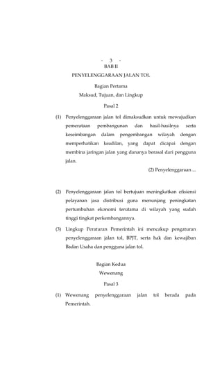 -     3 -
                          BAB II
       PENYELENGGARAAN JALAN TOL

                   Bagian Pertama
             Maksud, Tujuan, dan Lingkup

                          Pasal 2

(1) Penyelenggaraan jalan tol dimaksudkan untuk mewujudkan
    pemerataan      pembangunan          dan      hasil-hasilnya       serta
    keseimbangan      dalam         pengembangan       wilayah       dengan
    memperhatikan         keadilan,   yang     dapat      dicapai    dengan
    membina jaringan jalan yang dananya berasal dari pengguna
    jalan.
                                                  (2) Penyelenggaraan ...



(2) Penyelenggaraan jalan tol bertujuan meningkatkan efisiensi
    pelayanan jasa distribusi guna menunjang peningkatan
    pertumbuhan ekonomi terutama di wilayah yang sudah
    tinggi tingkat perkembangannya.

(3) Lingkup Peraturan Pemerintah ini mencakup pengaturan
    penyelenggaraan jalan tol, BPJT, serta hak dan kewajiban
    Badan Usaha dan pengguna jalan tol.


                    Bagian Kedua
                     Wewenang

                          Pasal 3

(1) Wewenang       penyelenggaraan        jalan     tol     berada    pada
    Pemerintah.
 