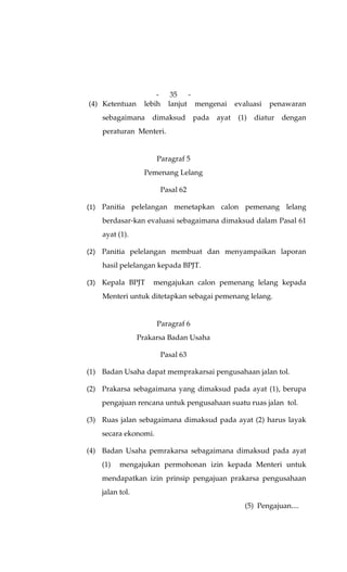 -      35   -
(4) Ketentuan      lebih     lanjut mengenai        evaluasi   penawaran
    sebagaimana      dimaksud         pada   ayat    (1)   diatur   dengan
    peraturan Menteri.


                      Paragraf 5
                   Pemenang Lelang

                           Pasal 62

    Panitia pelelangan menetapkan calon pemenang lelang
    berdasar-kan evaluasi sebagaimana dimaksud dalam Pasal 61
    ayat (1).

    Panitia pelelangan membuat dan menyampaikan laporan
    hasil pelelangan kepada BPJT.

    Kepala BPJT      mengajukan calon pemenang lelang kepada
    Menteri untuk ditetapkan sebagai pemenang lelang.


                      Paragraf 6
                 Prakarsa Badan Usaha

                           Pasal 63

(1) Badan Usaha dapat memprakarsai pengusahaan jalan tol.

(2) Prakarsa sebagaimana yang dimaksud pada ayat (1), berupa
    pengajuan rencana untuk pengusahaan suatu ruas jalan tol.

(3) Ruas jalan sebagaimana dimaksud pada ayat (2) harus layak
    secara ekonomi.

(4) Badan Usaha pemrakarsa sebagaimana dimaksud pada ayat
    (1)   mengajukan permohonan izin kepada Menteri untuk
    mendapatkan izin prinsip pengajuan prakarsa pengusahaan
    jalan tol.
                                                       (5) Pengajuan....
 