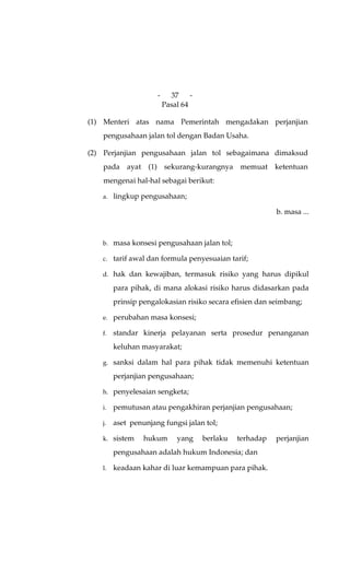 -     37     -
                         Pasal 64

(1) Menteri atas nama Pemerintah mengadakan perjanjian
    pengusahaan jalan tol dengan Badan Usaha.

(2) Perjanjian pengusahaan jalan tol sebagaimana dimaksud
    pada ayat (1) sekurang-kurangnya memuat ketentuan
    mengenai hal-hal sebagai berikut:

   a. lingkup pengusahaan;

                                                           b. masa ...



   b. masa konsesi pengusahaan jalan tol;

   c. tarif awal dan formula penyesuaian tarif;

   d. hak dan kewajiban, termasuk risiko yang harus dipikul

        para pihak, di mana alokasi risiko harus didasarkan pada
        prinsip pengalokasian risiko secara efisien dan seimbang;

   e. perubahan masa konsesi;

   f.   standar kinerja pelayanan serta prosedur penanganan
        keluhan masyarakat;

   g. sanksi dalam hal para pihak tidak memenuhi ketentuan

        perjanjian pengusahaan;

   h. penyelesaian sengketa;

   i.   pemutusan atau pengakhiran perjanjian pengusahaan;

   j.   aset penunjang fungsi jalan tol;

   k. sistem     hukum       yang     berlaku   terhadap   perjanjian
        pengusahaan adalah hukum Indonesia; dan

   l.   keadaan kahar di luar kemampuan para pihak.
 