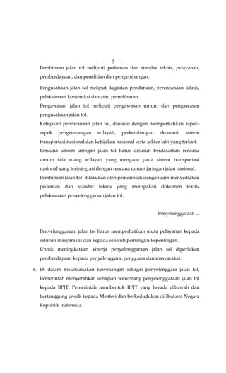 -   3 -
  Pembinaan jalan tol meliputi pedoman dan standar teknis, pelayanan,
  pemberdayaan, dan penelitian dan pengembangan.

  Pengusahaan jalan tol meliputi kegiatan pendanaan, perencanaan teknis,
  pelaksanaan konstruksi dan atau pemeliharan.
  Pengawasan jalan tol meliputi pengawasan umum dan pengawasan
  pengusahaan jalan tol.
  Kebijakan perencanaan jalan tol, disusun dengan memperhatikan aspek-
  aspek   pengembangan        wilayah,    perkembangan      ekonomi,    sistem
  transportasi nasional dan kebijakan nasional serta sektor lain yang terkait.
  Rencana umum jaringan jalan tol harus disusun berdasarkan rencana
  umum tata ruang wilayah yang mengacu pada sistem transportasi
  nasional yang terintegrasi dengan rencana umum jaringan jalan nasional.
  Pembinaan jalan tol dilakukan oleh pemerintah dengan cara menyediakan
  pedoman     dan   standar   teknis     yang   merupakan    dokumen     teknis
  pelaksanaan penyelenggaraan jalan tol.


                                                            Penyelenggaraan ...


  Penyelenggaraan jalan tol harus memperhatikan mutu pelayanan kepada
  seluruh masyarakat dan kepada seluruh pemangku kepentingan.
  Untuk meningkatkan kinerja penyelenggaraan jalan tol diperlukan
  pemberdayaan kepada penyelenggara, pengguna dan masyarakat.

6. Di dalam melaksanakan kewenangan sebagai penyelenggara jalan tol,
  Pemerintah menyerahkan sebagian wewenang penyelenggaraan jalan tol
  kepada BPJT, Pemerintah membentuk BPJT yang berada dibawah dan
  bertanggung jawab kepada Menteri dan berkedudukan di Ibukota Negara
  Republik Indonesia.
 
