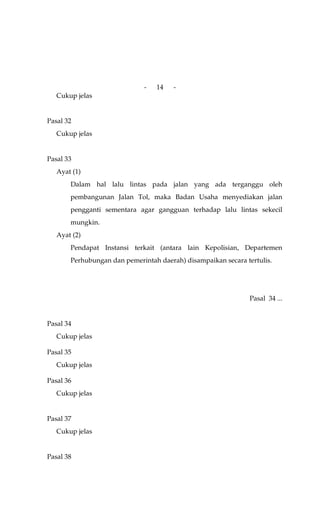 -   14   -
   Cukup jelas


Pasal 32
   Cukup jelas


Pasal 33
   Ayat (1)
       Dalam hal lalu lintas pada jalan yang ada terganggu oleh
       pembangunan Jalan Tol, maka Badan Usaha menyediakan jalan
       pengganti sementara agar gangguan terhadap lalu lintas sekecil
       mungkin.
   Ayat (2)
       Pendapat Instansi terkait (antara lain Kepolisian, Departemen
       Perhubungan dan pemerintah daerah) disampaikan secara tertulis.




                                                               Pasal 34 ...


Pasal 34
   Cukup jelas

Pasal 35
   Cukup jelas

Pasal 36
   Cukup jelas


Pasal 37
   Cukup jelas


Pasal 38
 