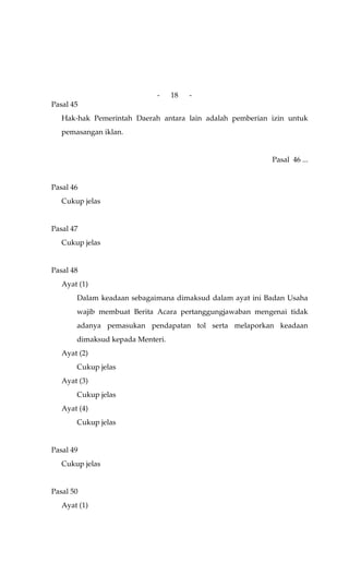 -     18   -
Pasal 45
   Hak-hak Pemerintah Daerah antara lain adalah pemberian izin untuk
   pemasangan iklan.


                                                          Pasal 46 ...


Pasal 46
   Cukup jelas


Pasal 47
   Cukup jelas


Pasal 48
   Ayat (1)
       Dalam keadaan sebagaimana dimaksud dalam ayat ini Badan Usaha
       wajib membuat Berita Acara pertanggungjawaban mengenai tidak
       adanya pemasukan pendapatan tol serta melaporkan keadaan
       dimaksud kepada Menteri.
   Ayat (2)
       Cukup jelas
   Ayat (3)
       Cukup jelas
   Ayat (4)
       Cukup jelas


Pasal 49
   Cukup jelas


Pasal 50
   Ayat (1)
 
