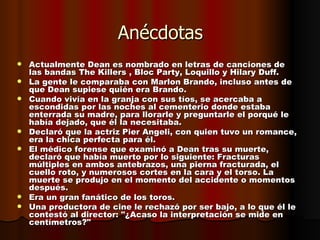 Anécdotas Actualmente Dean es nombrado en letras de canciones de las bandas The Killers , Bloc Party, Loquillo y Hilary Duff.  La gente le comparaba con Marlon Brando, incluso antes de que Dean supiese quién era Brando.  Cuando vivía en la granja con sus tíos, se acercaba a escondidas por las noches al cementerio donde estaba enterrada su madre, para llorarle y preguntarle el porqué le había dejado, que él la necesitaba.  Declaró que la actriz Pier Angeli, con quien tuvo un romance, era la chica perfecta para él.  El médico forense que examinó a Dean tras su muerte, declaró que había muerto por lo siguiente: Fracturas múltiples en ambos antebrazos, una pierna fracturada, el cuello roto, y numerosos cortes en la cara y el torso. La muerte se produjo en el momento del accidente o momentos después.  Era un gran fanático de los toros.  Una productora de cine le rechazó por ser bajo, a lo que él le contestó al director: "¿Acaso la interpretación se mide en centímetros?"  