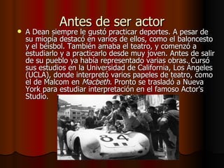 Antes de ser actor A Dean siempre le gustó practicar deportes. A pesar de su miopía destacó en varios de ellos, como el baloncesto y el béisbol. También amaba el teatro, y comenzó a estudiarlo y a practicarlo desde muy joven. Antes de salir de su pueblo ya había representado varias obras. Cursó sus estudios en la Universidad de California, Los Ángeles (UCLA), donde interpretó varios papeles de teatro, como el de Malcom en  Macbeth . Pronto se trasladó a Nueva York para estudiar interpretación en el famoso Actor's Studio. 