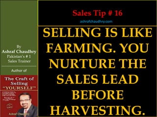 Sales Tip # 16
                                      ashrafchaudhry.com


                                SELLING IS LIKE
            By
Ashraf Chaudhry
     Pakistan’s # 1
                                FARMING. YOU
     Sales Trainer
-----------------------------
        Author of
                                 NURTURE THE
                                  SALES LEAD
                                    BEFORE
                                 HARVESTING.
 
