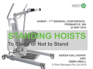 STANDING HOISTS
To Stand or Not to Stand
AIDEEN GALLAGHER
AND
EMMA SMALL
© Risk Managed Pty Ltd 2016
AAMHP – 7TH BIENNIAL CONFERENCE,
FREMANTLE, WA
23 MAY 2016
 