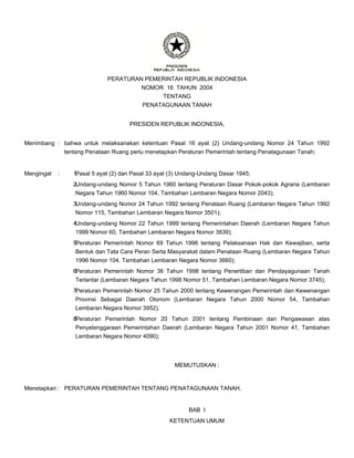 PERATURAN PEMERINTAH REPUBLIK INDONESIA
NOMOR 16 TAHUN 2004
TENTANG
PENATAGUNAAN TANAH
PRESIDEN REPUBLIK INDONESIA,
Menimbang : bahwa untuk melaksanakan ketentuan Pasal 16 ayat (2) Undang-undang Nomor 24 Tahun 1992
tentang Penataan Ruang perlu menetapkan Peraturan Pemerintah tentang Penatagunaan Tanah;
Mengingat : Pasal 5 ayat (2) dan Pasal 33 ayat (3) Undang-Undang Dasar 1945;
1.
Undang-undang Nomor 5 Tahun 1960 tentang Peraturan Dasar Pokok-pokok Agraria (Lembaran
Negara Tahun 1960 Nomor 104, Tambahan Lembaran Negara Nomor 2043);
2.
Undang-undang Nomor 24 Tahun 1992 tentang Penataan Ruang (Lembaran Negara Tahun 1992
Nomor 115, Tambahan Lembaran Negara Nomor 3501);
3.
Undang-undang Nomor 22 Tahun 1999 tentang Pemerintahan Daerah (Lembaran Negara Tahun
1999 Nomor 60, Tambahan Lembaran Negara Nomor 3839);
4.
Peraturan Pemerintah Nomor 69 Tahun 1996 tentang Pelaksanaan Hak dan Kewajiban, serta
Bentuk dan Tata Cara Peran Serta Masyarakat dalam Penataan Ruang (Lembaran Negara Tahun
1996 Nomor 104, Tambahan Lembaran Negara Nomor 3660);
5.
Peraturan Pemerintah Nomor 36 Tahun 1998 tentang Penertiban dan Pendayagunaan Tanah
Terlantar (Lembaran Negara Tahun 1998 Nomor 51, Tambahan Lembaran Negara Nomor 3745);
6.
Peraturan Pemerintah Nomor 25 Tahun 2000 tentang Kewenangan Pemerintah dan Kewenangan
Provinsi Sebagai Daerah Otonom (Lembaran Negara Tahun 2000 Nomor 54, Tambahan
Lembaran Negara Nomor 3952);
7.
Peraturan Pemerintah Nomor 20 Tahun 2001 tentang Pembinaan dan Pengawasan atas
Penyelenggaraan Pemerintahan Daerah (Lembaran Negara Tahun 2001 Nomor 41, Tambahan
Lembaran Negara Nomor 4090);
8.
MEMUTUSKAN :
Menetapkan : PERATURAN PEMERINTAH TENTANG PENATAGUNAAN TANAH.
BAB I
KETENTUAN UMUM
 