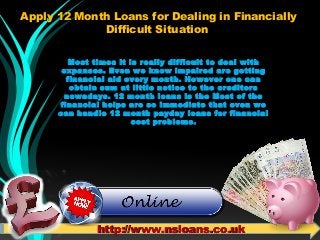 Apply 12 Month Loans for Dealing in FinanciallyApply 12 Month Loans for Dealing in Financially
Difficult SituationDifficult Situation
Most times it is really difficult to deal with
expanses. Even we know impaired are getting
financial aid every month. However one can
obtain sum at little notice to the creditors
nowadays. 12 month loans is the Most of the
financial helps are so immediate that even we
can handle 12 month payday loans for financial
cost problems.
http://www.nsloans.co.ukhttp://www.nsloans.co.uk
 