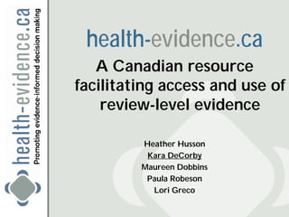health-evidence.ca
   A Canadian resource
facilitating access and use of
    review-level evidence

         Heather Husson
          Kara DeCorby
         Maureen Dobbins
          Paula Robeson
           Lori Greco
 