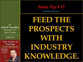 Sales Tip # 17
                                    ashrafchaudhry.com




            By
                                  FEED THE
Ashraf Chaudhry
     Pakistan’s # 1
     Sales Trainer
                                 PROSPECTS
                                    WITH
-----------------------------
        Author of




                                 INDUSTRY
                                KNOWLEDGE.
 