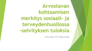 Arvostavan
kohtaamisen
merkitys sosiaali- ja
terveydenhuollossa
-selvityksen tuloksia
Anna Leppo, VTT, Vapaa tutkija
 