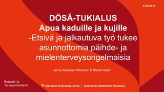 DÖSÄ-TUKIALUS
Apua kaduille ja kujille
-Etsivä ja jalkautuva työ tukee
asunnottomia päihde- ja
mielenterveysongelmaisia
Jenny Kaasinen-Wickman & Robert Koski
21.05.2018
Sosiaali- ja
Terveysministeriö
 