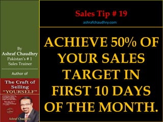 Sales Tip # 19
                                     ashrafchaudhry.com




            By
                                ACHIEVE 50% OF
                                  YOUR SALES
Ashraf Chaudhry
     Pakistan’s # 1
     Sales Trainer


                                   TARGET IN
-----------------------------
        Author of




                                 FIRST 10 DAYS
                                OF THE MONTH.
 