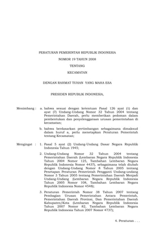 PERATURAN PEMERINTAH REPUBLIK INDONESIA
NOMOR 19 TAHUN 2008
TENTANG
KECAMATAN
DENGAN RAHMAT TUHAN YANG MAHA ESA
PRESIDEN REPUBLIK INDONESIA,
Menimbang : a. bahwa sesuai dengan ketentuan Pasal 126 ayat (1) dan
ayat (7) Undang-Undang Nomor 32 Tahun 2004 tentang
Pemerintahan Daerah, perlu memberikan pedoman dalam
pembentukan dan penyelenggaraan urusan pemerintahan di
kecamatan;
b. bahwa berdasarkan pertimbangan sebagaimana dimaksud
dalam huruf a, perlu menetapkan Peraturan Pemerintah
tentang Kecamatan;
Mengingat : 1. Pasal 5 ayat (2) Undang-Undang Dasar Negara Republik
Indonesia Tahun 1945;
2. Undang-Undang Nomor 32 Tahun 2004 tentang
Pemerintahan Daerah (Lembaran Negara Republik Indonesia
Tahun 2004 Nomor 125, Tambahan Lembaran Negara
Republik Indonesia Nomor 4437), sebagaimana telah diubah
dengan Undang-Undang Nomor 8 Tahun 2005 tentang
Penetapan Peraturan Pemerintah Pengganti Undang-undang
Nomor 3 Tahun 2005 tentang Pemerintahan Daerah Menjadi
Undang-Undang (Lembaran Negara Republik Indonesia
Tahun 2005 Nomor 108, Tambahan Lembaran Negara
Republik Indonesia Nomor 4548);
3. Peraturan Pemerintah Nomor 38 Tahun 2007 tentang
Pembagian Urusan Pemerintahan Antara Pemerintah,
Pemerintahan Daerah Provinsi, Dan Pemerintahan Daerah
Kabupaten/Kota (Lembaran Negara Republik Indonesia
Tahun 2007 Nomor 82, Tambahan Lembaran Negara
Republik Indonesia Tahun 2007 Nomor 4737);
4. Peraturan . . .
 