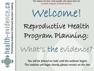 This webinar has been made possible with support from the
                  Canadian Institutes of Health Research




       Welcome!
Reproductive Health
Program Planning:
What’s the evidence?
   You will be placed on hold until the webinar begins.
 The webinar will begin shortly, please remain on the line.
 