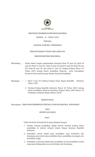 PERATURAN PEMERINTAH REPUBLIK INDONESIA

                                NOMOR 19 TAHUN 2005

                                          TENTANG

                            STANDAR NASIONAL PENDIDIKAN


                       DENGAN RAHMAT TUHAN YANG MAHA ESA

                             PRESIDEN REPUBLIK INDONESIA,


Menimbang   :    bahwa dalam rangka melaksanakan ketentuan Pasal 35 ayat (4), Pasal 36
                 ayat (4), Pasal 37 ayat (3), Pasal 42 ayat (3), Pasal 43 ayat (2), Pasal 59 ayat
                 (3), Pasal 60 ayat (4), dan Pasal 61 ayat (4) Undang-Undang Nomor 20
                 Tahun 2003 tentang Sistem Pendidikan Nasional, perlu menetapkan
                 Peraturan Pemerintah tentang Standar Nasional Pendidikan;


Mengingat   :    1. Pasal 5 ayat (2) Undang-Undang Dasar Negara Republik              Indonesia
                    Tahun 1945;

                 2. Undang-Undang Republik Indonesia Nomor 20 Tahun 2003 tentang
                    Sistem Pendidikan Nasional (Lembaran Negara Tahun 2003 Nomor 78
                    Tambahan Lembaran Negara Nomor 4301);


                                       MEMUTUSKAN:

Menetapkan: PERATURAN PEMERINTAH TENTANG STANDAR NASIONAL PENDIDIKAN

                                            BAB I
                                    KETENTUAN UMUM

                                           Pasal 1

                Dalam Peraturan Pemerintah ini yang dimaksud dengan:
                1. Standar nasional pendidikan adalah kriteria minimal tentang sistem
                   pendidikan di seluruh wilayah hukum Negara Kesatuan Republik
                   Indonesia.
                2. Pendidikan formal adalah jalur pendidikan yang terstruktur dan
                   berjenjang yang terdiri atas pendidikan dasar, pendidikan menengah, dan
                   pendidikan tinggi.
                3. Pendidikan nonformal adalah jalur pendidikan di luar pendidikan formal
                   yang dapat dilaksanakan secara terstruktur dan berjenjang.
 