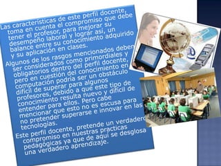 Las características de este perfil docente, toma en cuenta el compromiso que debe tener el profesor, para mejorar su desempeño laboral y lograr así, un balance entre su conocimiento adquirido y su aplicación en clases.Algunos de los rasgos mencionados deben ser considerados como primordiales y obligatorios dentro del perfil docente, pero en cuestión del conocimiento en computación podría ser un obstáculo difícil de superar para algunos profesores, debido a que este tipo de conocimiento resulta nuevo y difícil de entender para ellos. Pero cabe mencionar que esto no es escusa para no pretender superarse e innovar en las tecnologías.Este perfil docente, pretende un verdadero compromiso en nuestras practicas pedagógicas ya que de aquí se desglosa una verdadero aprendizaje.