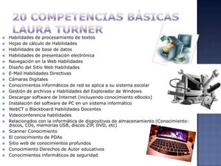 20 competencias básicasLaura TurnerHabilidades de procesamiento de textosHojas de cálculo de HabilidadesHabilidades de base de datosHabilidades de presentación electrónicaNavegación en la Web HabilidadesDiseño del Sitio Web HabilidadesE-Mail Habilidades DirectivasCámaras DigitalesConocimientos informáticos de red se aplica a su sistema escolarGestión de archivos y Habilidades del Explorador de WindowsDescargar software de Internet (incluyendo conocimiento eBooks)Instalación del software de PC en un sistema informáticoWebCT o Blackboard Habilidades DocentesVideoconferencia habilidadesRelacionados con la informática de dispositivos de almacenamiento (Conocimiento: discos, CDs, memorias USB, discos ZIP, DVD, etc)Scanner ConocimientoEl conocimiento de PDAsSitio web de conocimientos profundosConocimiento Derechos de Autor educativosConocimientos informáticos de seguridad