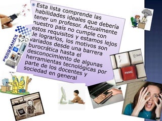 Esta lista comprende las habilidades ideales que debería tener un profesor. Actualmente nuestro país no cumple con estos requisitos y estamos lejos de lograrlos, los motivos son variados desde una barrera burocrática hasta el desconocimiento de algunas herramientas tecnológicas por parte de los docentes y sociedad en general