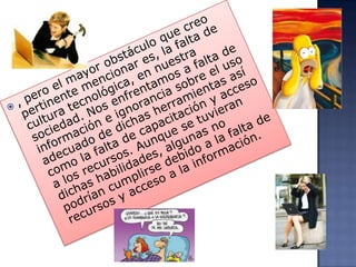 , pero el mayor obstáculo que creo pertinente mencionar es, la falta de cultura tecnológica, en nuestra sociedad. Nos enfrentamos a falta de información e ignorancia sobre el uso adecuado de dichas herramientas así como la falta de capacitación y acceso a los recursos. Aunque se tuvieran dichas habilidades, algunas no podrían cumplirse debido a la falta de recursos y acceso a la información.