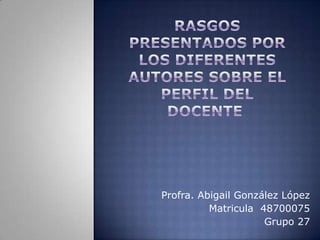 rasgos presentados por los diferentes autores sobre el perfil del docente  Profra. Abigail González López  Matricula  48700075 Grupo 27 