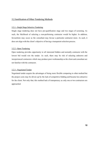 3.2 Justification of Other Tendering Methods
3.2.1 - Single Stage Selective Tendering
Single stage tendering does not have pre-qualification stage and two stages of screening. As
such, the likelihood of selecting a non-performing contractor would be higher. In addition,
favouritism may occur as the consultant may favour a particular contractor more. As such, it
does not align with the client’s objective of having a transparent selection process.
3.2.2 - Open Tendering
Open tendering provides opportunity to all interested bidders and normally contractor with the
lowest bid would win the tender. As such, there may be risk of selecting unknown and
inexperienced contractors which may produce poor workmanship as the client and consultant are
not familiar with the contractor.
3.2.3 - Negotiated Tender
Negotiated tender acquire the advantages of being more flexible comparing to other method but
the project costs may be driven up by the lack of competitive bidding and became less attractive
for the client. Not only that, this method lack of transparency as only one or two contractors are
approached.
10
 