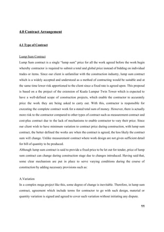 4.0 Contract Arrangement
4.1 Type of Contract
Lump Sum Contract
Lump Sum contract is a single “lump sum” price for all the work agreed before the work begin
whereby contractor is required to submit a total and global price instead of bidding on individual
trades or items. Since our client is unfamiliar with the construction industry, lump sum contract
which is a widely accepted and understood as a method of contracting would be suitable and at
the same time lower risk apportioned to the client since a fixed rate is agreed upon. This proposal
is based on a the project of the extension of Kuala Lumpur Twin Tower which is expected to
have a well-defined scope of construction projects, which enable the contractor to accurately
price the work they are being asked to carry out. With this, contractor is responsible for
executing the complete contract work for a stated total sum of money. However, there is actually
more risk to the contractor compared to other types of contract such as measurement contract and
cost-plus contract due to the lack of mechanisms to enable contractor to vary their price. Since
our client wish to have minimum variation to contract price during construction, with lump sum
contract, the better defined the works are when the contract is agreed, the less likely the contract
sum will change. Unlike measurement contract where work design are not given sufficient detail
for bill of quantity to be produced.
Although lump sum contract is said to provide a fixed price to be let out for tender, price of lump
sum contract can change during construction stage due to changes introduced. Having said that,
some clear mechanism are put in place to serve varying conditions during the course of
construction by adding necessary provisions such as:
A.Variation
In a complex mega project like this, some degree of change is inevitable. Therefore, in lump sum
contract, agreement which include terms for contractor to go with such design, material or
quantity variation is signed and agreed to cover such variation without initiating any dispute.
11
 