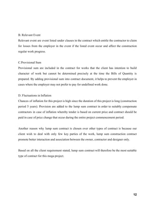 B. Relevant Event
Relevant event are event listed under clauses in the contract which entitle the contractor to claim
for losses from the employer in the event if the listed event occur and affect the construction
regular work progress.
C.Provisional Sum
Provisional sum are included in the contract for works that the client has intention to build
character of work but cannot be determined precisely at the time the Bills of Quantity is
prepared. By adding provisional sum into contract document, it helps to prevent the employer in
cases where the employer may not prefer to pay for undefined work done.
D. Fluctuations in Inflation
Chances of inflation for this project is high since the duration of this project is long (construction
period 5 years). Provision are added to the lump sum contract in order to suitably compensate
contractors in case of inflation whereby tender is based on current price and contract should be
paid in case of price change that occur during the entire project commencement period.
Another reason why lump sum contract is chosen over other types of contract is because our
client wish to deal with only few key parties of the work, lump sum construction contract
promote better interaction and association between the owner, contractor and designer only.
Based on all the client requirement stated, lump sum contract will therefore be the most suitable
type of contract for this mega project.
12
 
