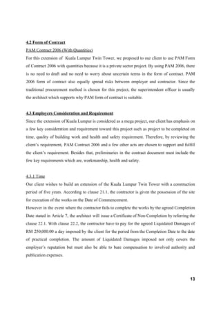 4.2 Form of Contract
PAM Contract 2006 (With Quantities)
For this extension of Kuala Lumpur Twin Tower, we proposed to our client to use PAM Form
of Contract 2006 with quantities because it is a private sector project. By using PAM 2006, there
is no need to draft and no need to worry about uncertain terms in the form of contract. PAM
2006 form of contract also equally spread risks between employer and contractor. Since the
traditional procurement method is chosen for this project, the superintendent officer is usually
the architect which supports why PAM form of contract is suitable.
4.3 Employers Consideration and Requirement
Since the extension of Kuala Lumpur is considered as a mega project, our client has emphasis on
a few key consideration and requirement toward this project such as project to be completed on
time, quality of building work and health and safety requirement. Therefore, by reviewing the
client’s requirement, PAM Contract 2006 and a few other acts are chosen to support and fulfill
the client’s requirement. Besides that, preliminaries in the contract document must include the
few key requirements which are, workmanship, health and safety.
4.3.1 Time
Our client wishes to build an extension of the Kuala Lumpur Twin Tower with a construction
period of five years. According to clause 21.1, the contractor is given the possession of the site
for execution of the works on the Date of Commencement.
However in the event where the contractor fails to complete the works by the agreed Completion
Date stated in Article 7, the architect will issue a Certificate of Non-Completion by referring the
clause 22.1. With clause 22.2, the contractor have to pay for the agreed Liquidated Damages of
RM 250,000.00 a day imposed by the client for the period from the Completion Date to the date
of practical completion. The amount of Liquidated Damages imposed not only covers the
employer’s reputation but must also be able to bare compensation to involved authority and
publication expenses.
13
 