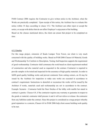 PAM Contract 2006 requires the Contractor to give written notice to the Architect, when the
Works are practically completed. Upon receipt of this notice, the Architect has to evaluate this
notice within 14 days according to clause 15.2. The Architect can either reject or accept the
notice, or accept with defect that do not affect Employer’s enjoyment of the building.
Based on the clauses mentioned above, the client can ensure that project to be completed on
time.
4.3.2 Quality
For this mega project, extension of Kuala Lumpur Twin Tower, our client is very much
concerned with the quality of building works. Based on PAM 2006 Clauses 6.0 Material, Goods
and Workmanship To Conform to Description, Testing And Inspection supports the requirement
of good workmanship. Contractor shall commence the work based on client requirement method
of construction and also material used as requested in the contract. Contractor is required to
provide samples to be tested and inspected for the assurance of high quality materials. In order to
fulfill good quality building works and prevent contractor from cutting corners, an AI may be
issued by the Architect for inspection to make sure works are executed in accordance to
contract’s requirement. Instructions to demolish or reconstruct the works will be issued by the
Architect if works, materials used and workmanship are not in accordance to the contract.
Example Scenario : Contractor build the floor finishes of the lobby with marble but stated in
contract is granite. Clauses 6.8, if the contractor requires any warranty or guarantee in respect to
the goods or material, contractor shall procure it and it will not relieve or release the contractor
from any liabilities under the contract. Since this project is considered as a mega project whereby
good reputation is a concern, Clauses 6.0 in PAM 2006 help client assure building work quality
to be met.
14
 
